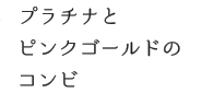 プラチナとピンクゴールドのコンビ